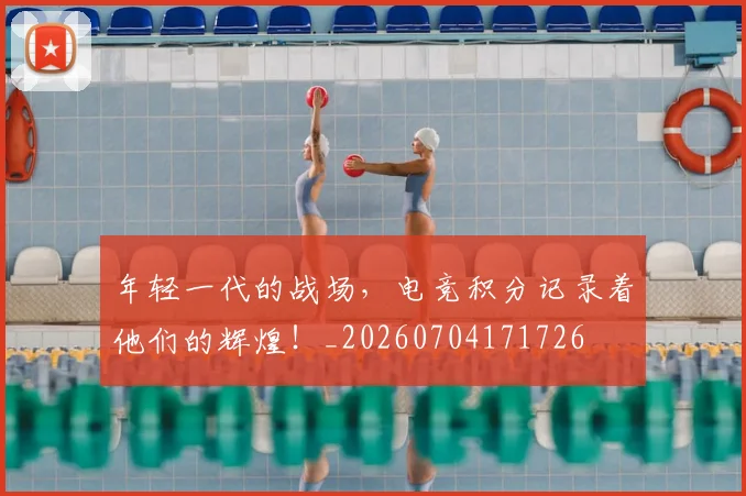 年轻一代的战场,电竞积分记录着他们的辉煌!_20260704171726