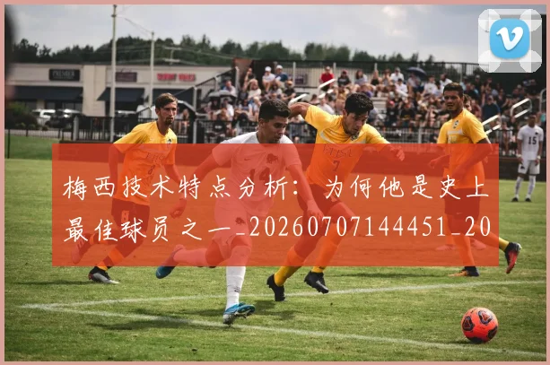 梅西技术特点分析：为何他是史上最佳球员之一_20260707144451_20260731181356