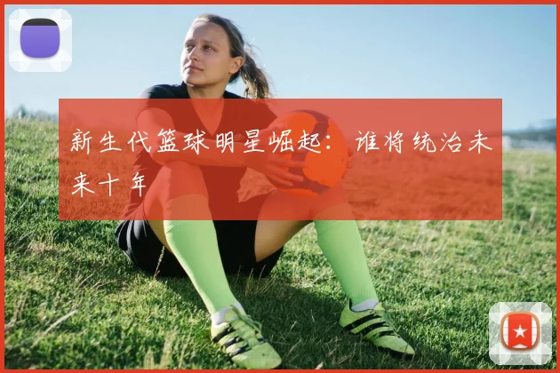 新生代篮球明星崛起：谁将统治未来十年