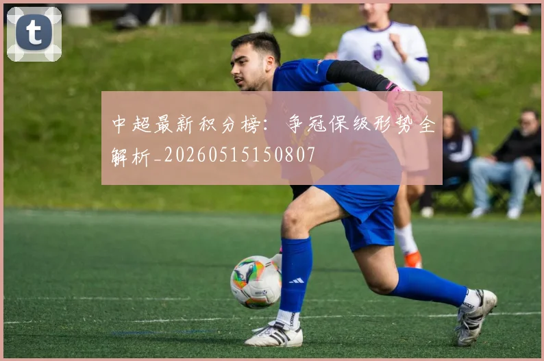 中超最新积分榜：争冠保级形势全解析_20260515150807