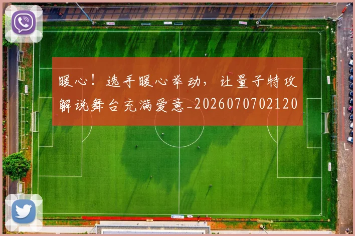 暖心！选手暖心举动，让量子特攻解说舞台充满爱意_20260707021208_20260731172349