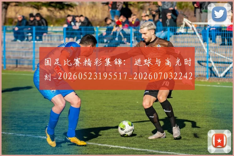 国足比赛精彩集锦：进球与高光时刻_20260523195517_20260703224216_20260719164916