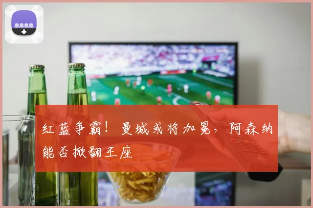 红蓝争霸！曼城或将加冕，阿森纳能否掀翻王座