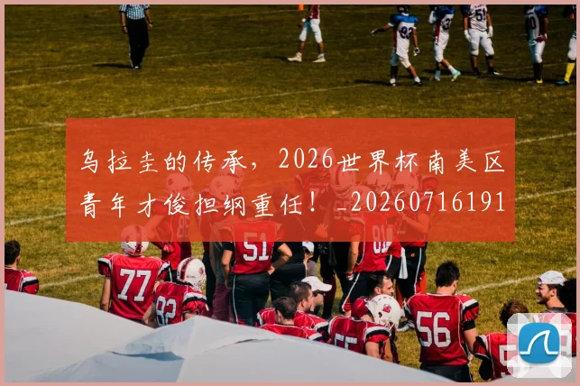 乌拉圭的传承,2026世界杯南美区青年才俊担纲重任!_20260716191704