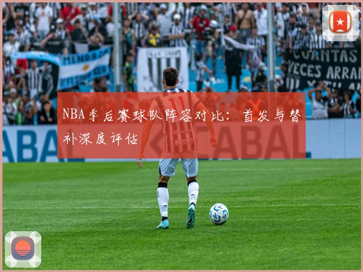NBA季后赛球队阵容对比:首发与替补深度评估