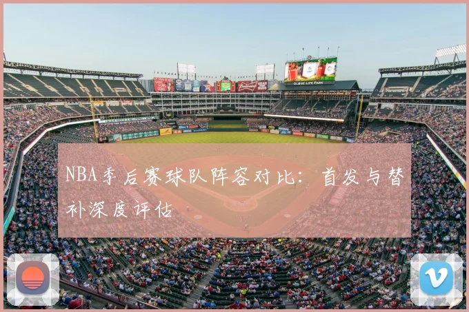 NBA季后赛球队阵容对比：首发与替补深度评估