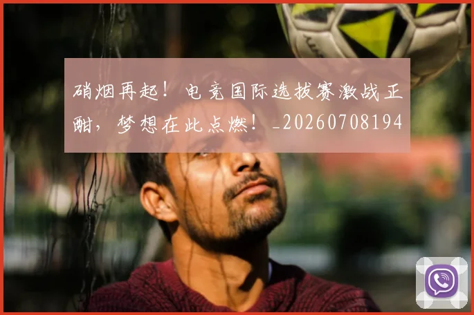 硝烟再起!电竞国际选拔赛激战正酣,梦想在此点燃!_20260708194727_20260802164245