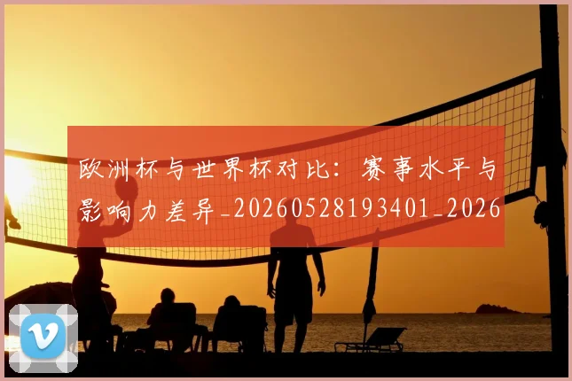 欧洲杯与世界杯对比:赛事水平与影响力差异_20260528193401_20260707152249