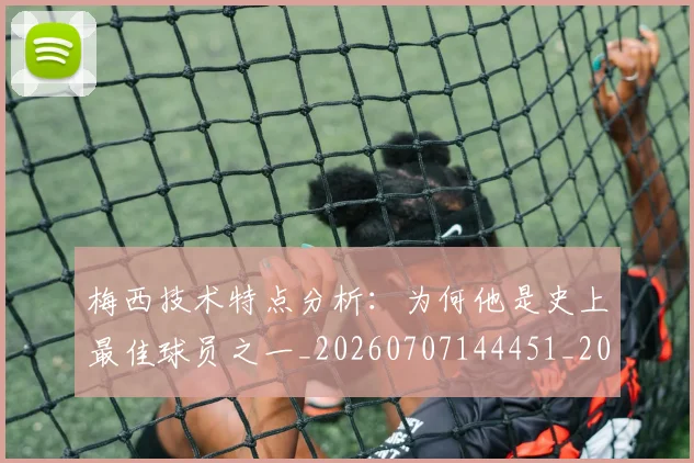 梅西技术特点分析:为何他是史上最佳球员之一_20260707144451_20260731181356