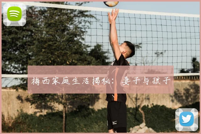 梅西家庭生活揭秘:妻子与孩子