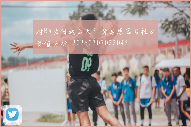 村BA为何这么火？背后原因与社会价值分析_20260707022045
