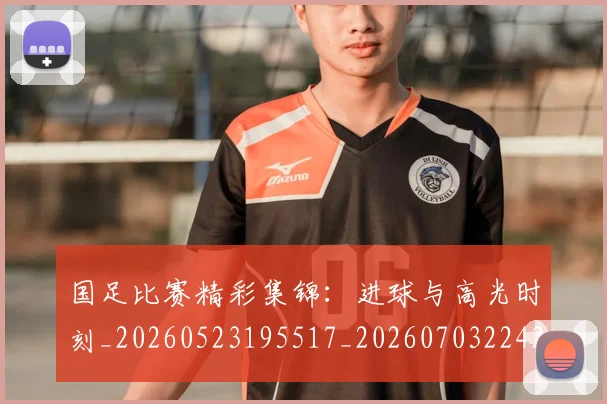 国足比赛精彩集锦:进球与高光时刻_20260523195517_20260703224216_20260719164916