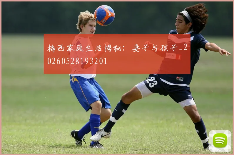 梅西家庭生活揭秘:妻子与孩子_20260528193201