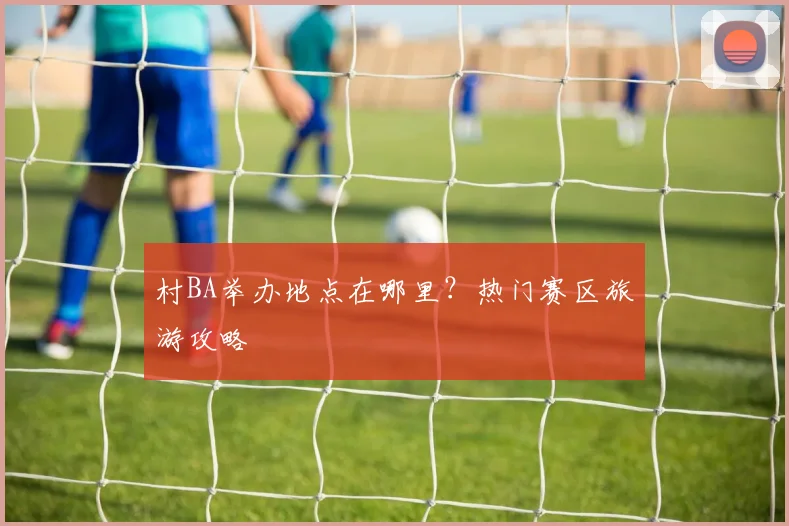 村BA举办地点在哪里?热门赛区旅游攻略