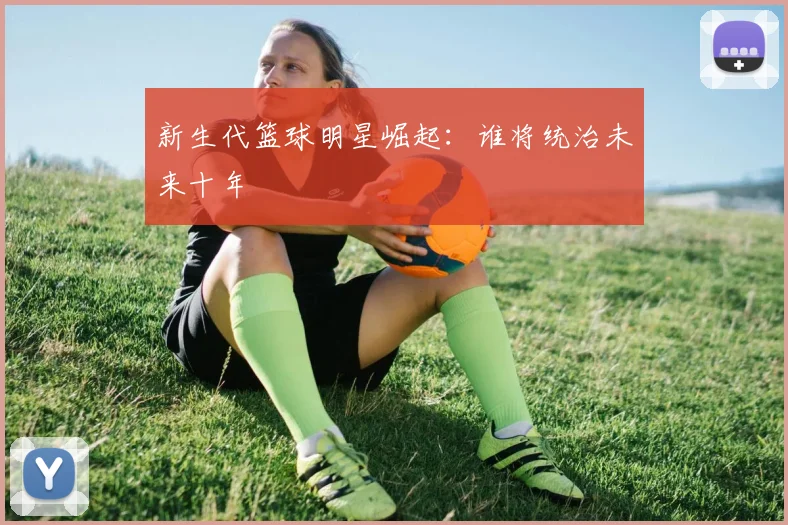 新生代篮球明星崛起：谁将统治未来十年