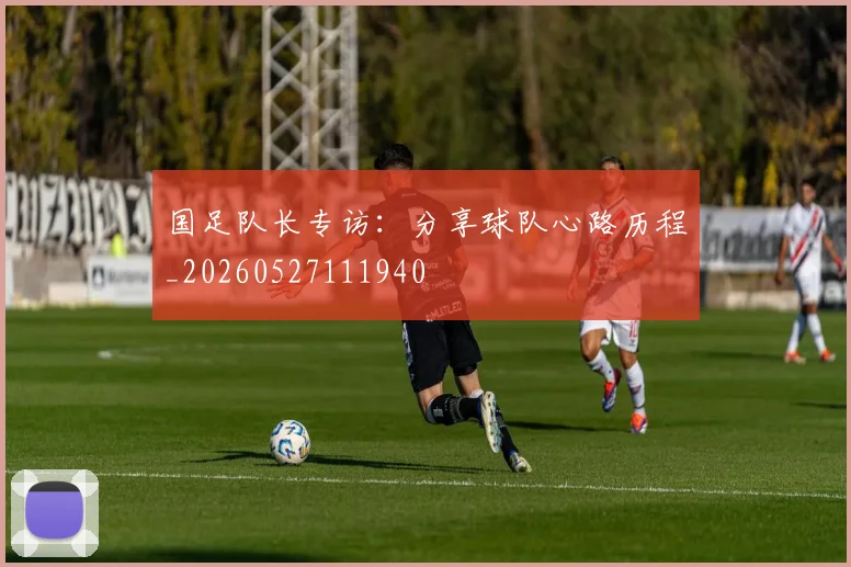 国足队长专访:分享球队心路历程_20260527111940