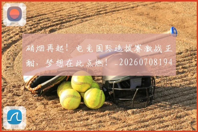 硝烟再起！电竞国际选拔赛激战正酣，梦想在此点燃！_20260708194727_20260802164245