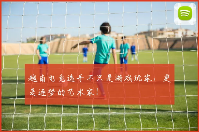 越南电竞选手不只是游戏玩家,更是逐梦的艺术家!